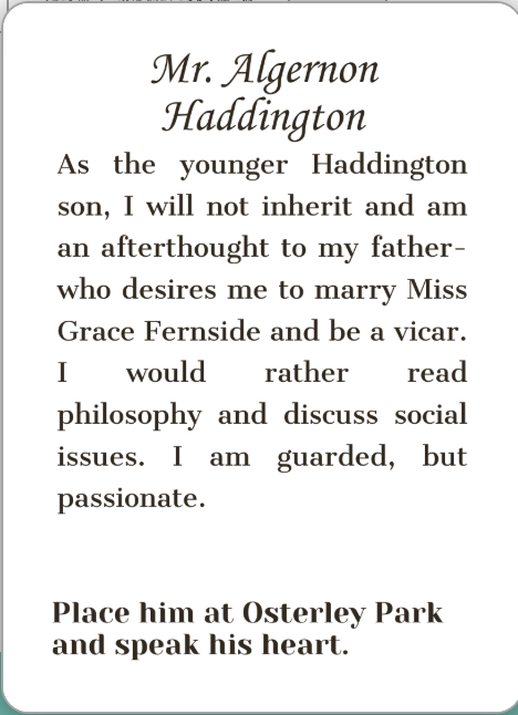 Mr. Algernon Haddington. As the younger Haddington son, I will not inherit and am an afterthought to my father-who desires me to marry Miss Grace Fernside and be a vicar. I would rather read philosophy and discuss social issues. I am guarded, but passionate. Place him at Osterley Park and speak his heart.
