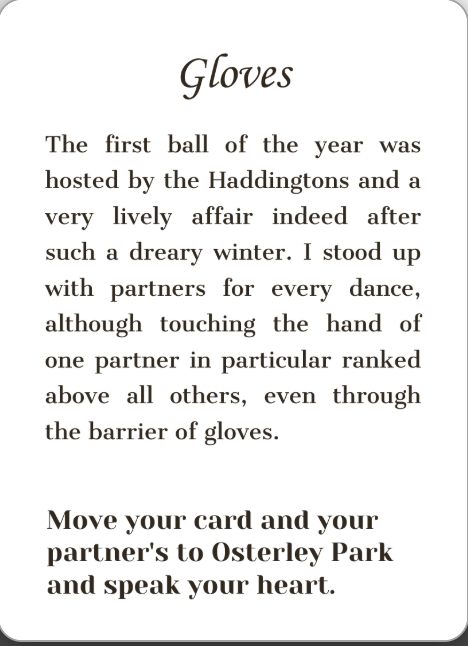 Gloves. The first ball of the year was hosted by the Haddingtons and a very lively affair indeed after such a dreary winter. I stood up with partners for every dance, although touching the hand of one partner in particular ranked above all others, even through the barrier of gloves. Move your card and your partner's to Osterley Park and speak your heart.